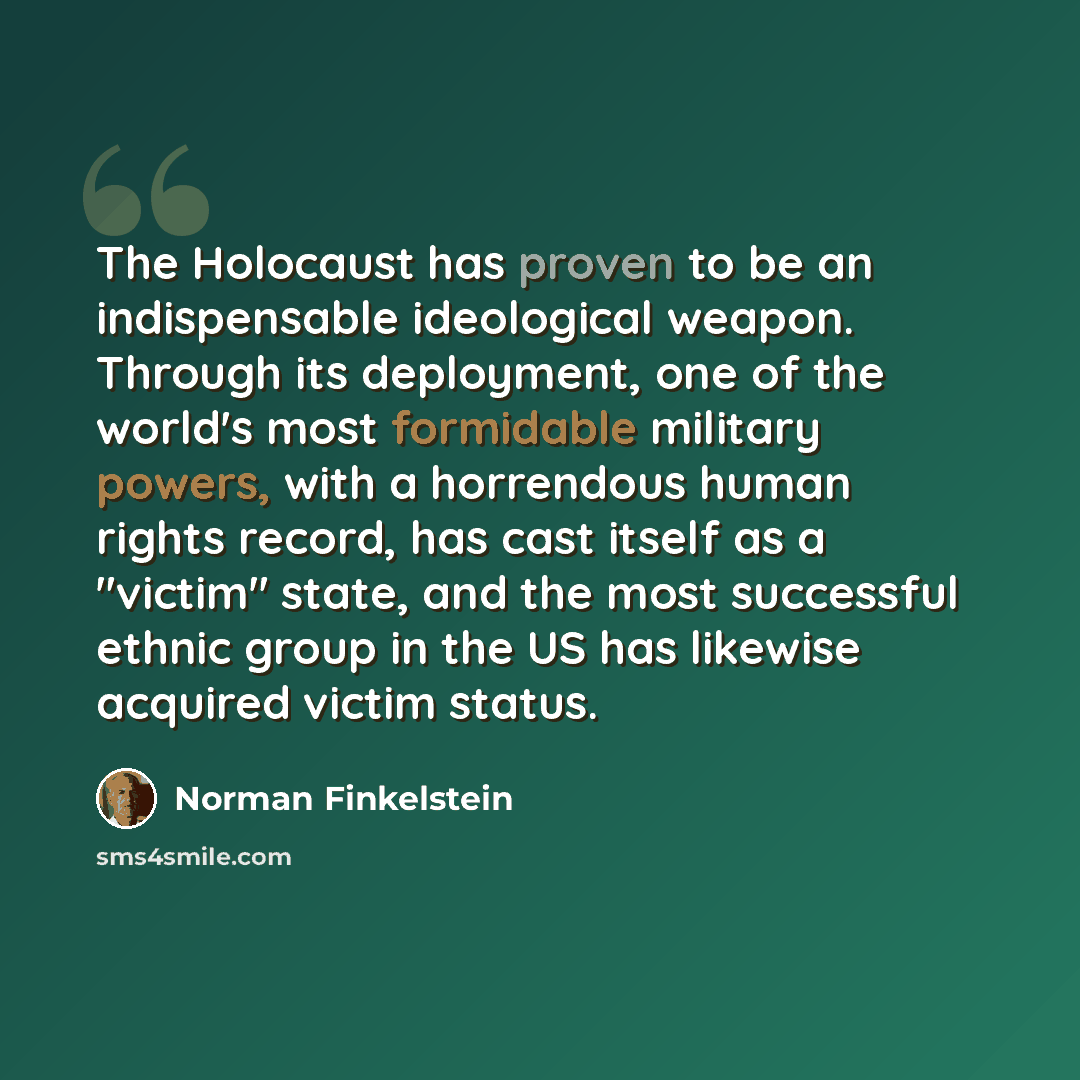 “The Holocaust has proven to be an indispensable ideological weapon. Through its deployment, one of the world's most formidable military powers, with a horrendous human rights record, has cast itself as a "victim" state, and the most successful ethnic group in the US has likewise acquired victim…” quote by Norman Finkelstein
