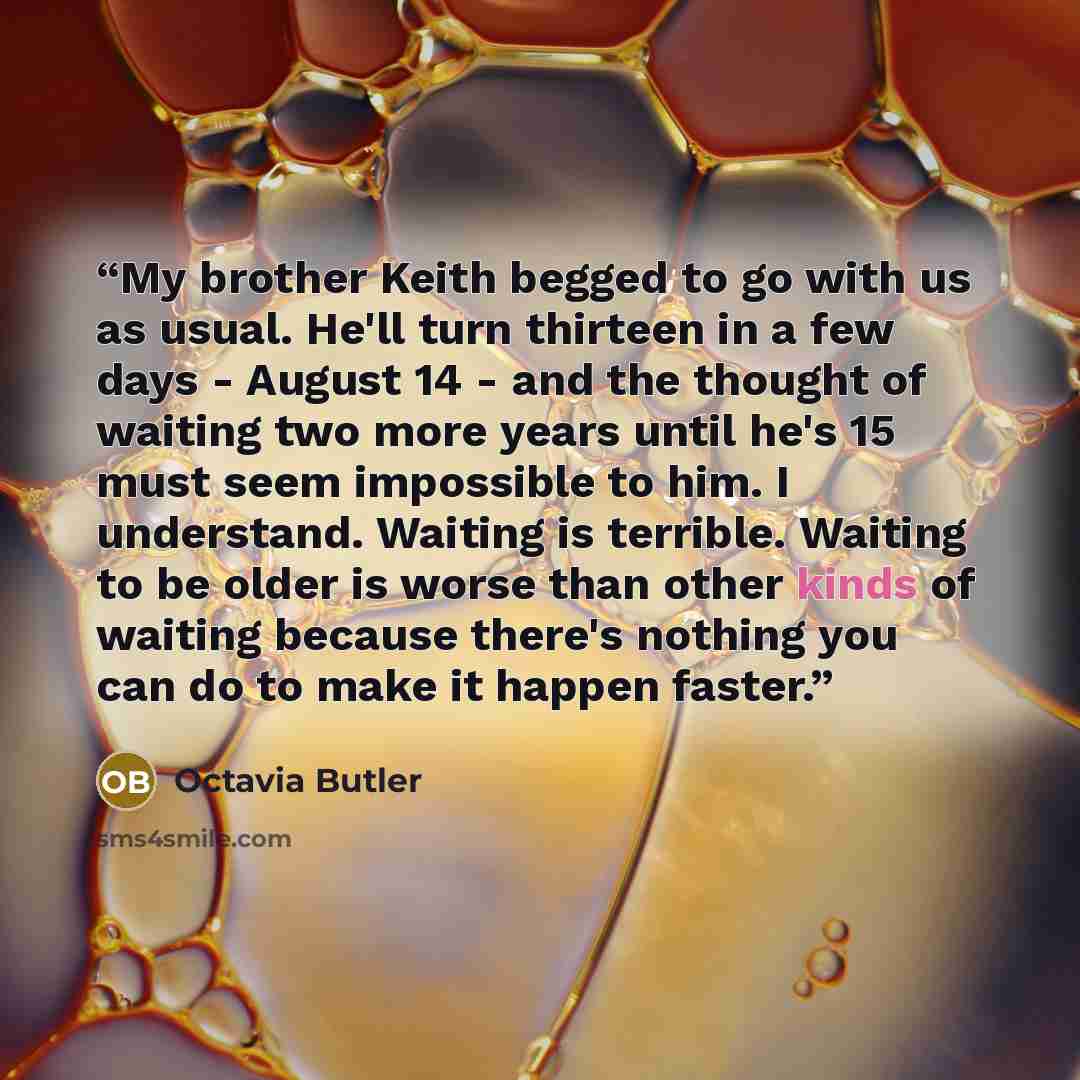 “My brother Keith begged to go with us as usual. He'll turn thirteen in a few days - August 14 - and the thought of waiting two more years until he's 15 must seem impossible to him. I understand. Waiting is terrible. Waiting to be older is worse than other kinds of waiting because there's nothing…” quote by Octavia Butler