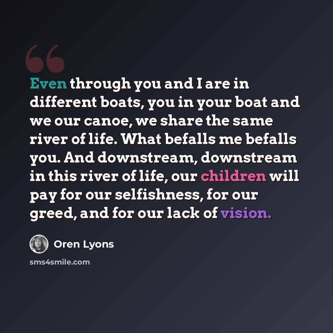 “Even through you and I are in different boats, you in your boat and we our canoe, we share the same river of life. What befalls me befalls you. And downstream, downstream in this river of life, our children will pay for our selfishness, for our greed, and for our lack of vision.” quote by Oren Lyons