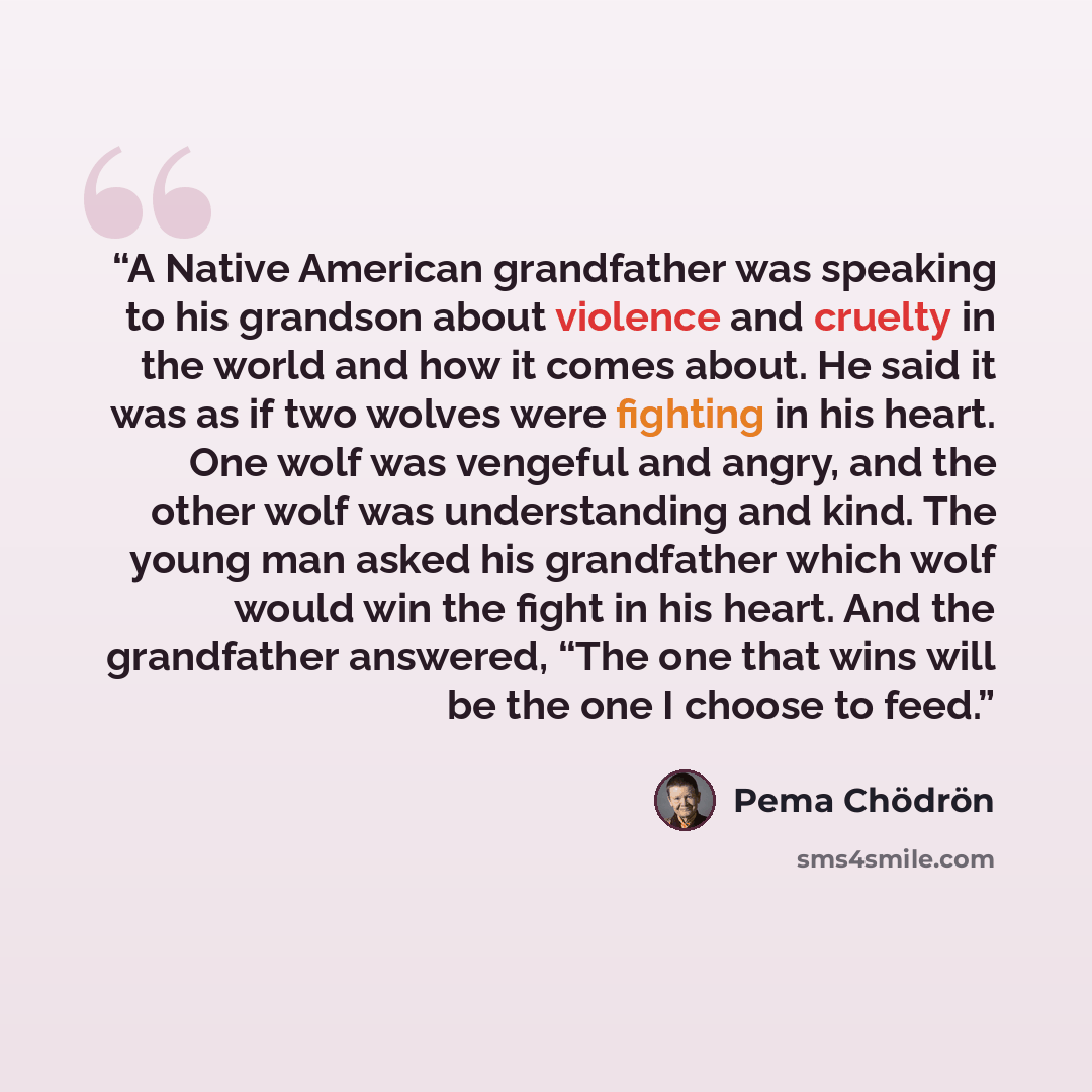 “A Native American grandfather was speaking to his grandson about violence and cruelty in the world and how it comes about. He said it was as if two wolves were fighting in his heart. One wolf was vengeful and angry, and the other wolf was understanding and kind. The young man asked his grandfather…” quote by Pema Chödrön