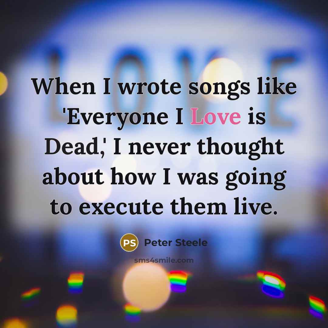 “When I wrote songs like 'Everyone I Love is Dead,' I never thought about how I was going to execute them live.” quote by Peter Steele
