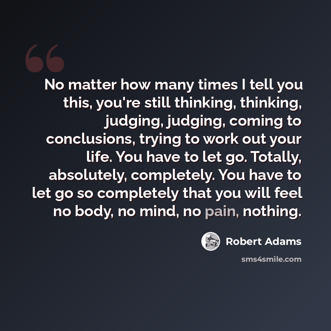 “No matter how many times I tell you this, you're still thinking, thinking, judging, judging, coming to conclusions, trying to work out your life. You have to let go. Totally, absolutely, completely. You have to let go so completely that you will feel no body, no mind, no pain, nothing.” quote by Robert Adams