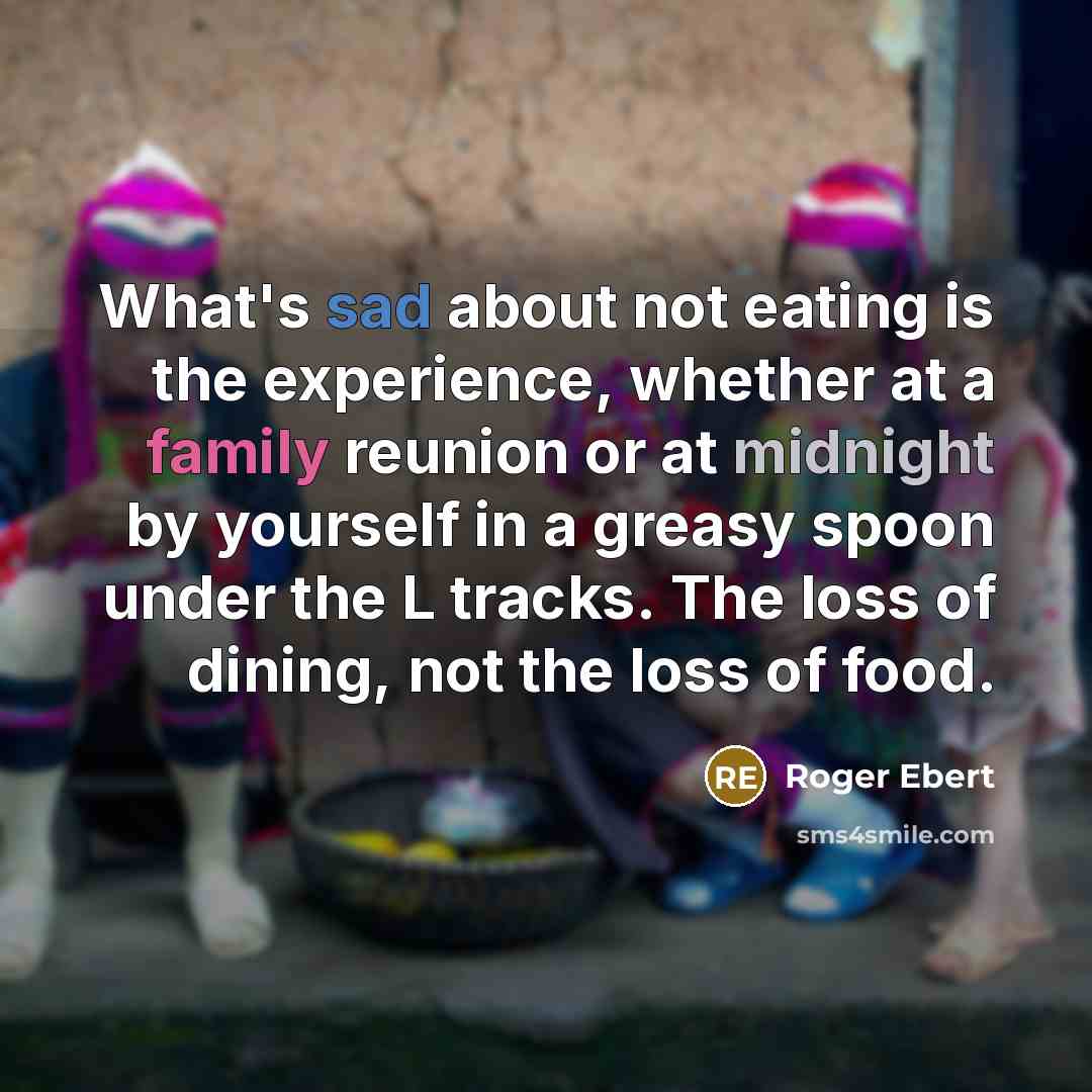 “What's sad about not eating is the experience, whether at a family reunion or at midnight by yourself in a greasy spoon under the L tracks. The loss of dining, not the loss of food.” quote by Roger Ebert