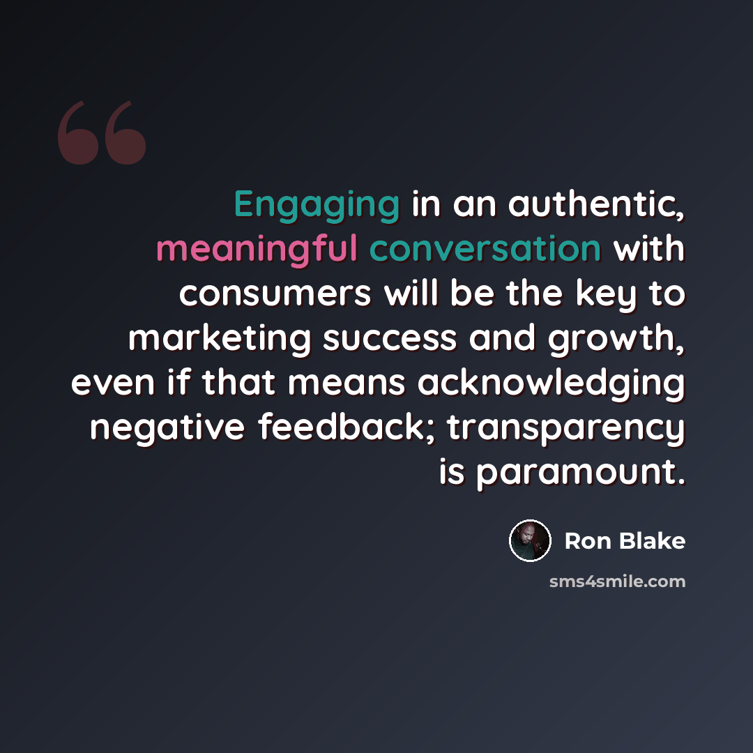 “Engaging in an authentic, meaningful conversation with consumers will be the key to marketing success and growth, even if that means acknowledging negative feedback; transparency is paramount.” quote by Ron Blake
