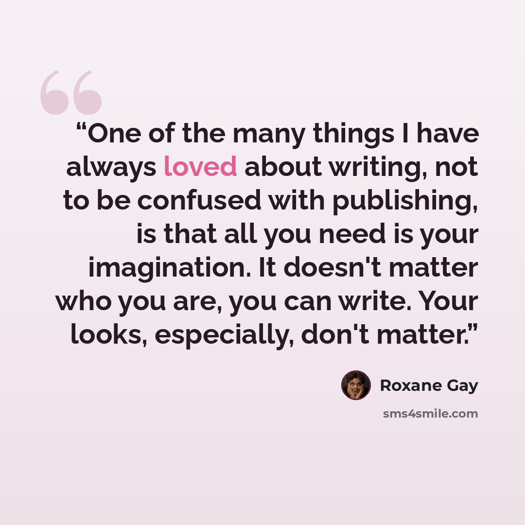 “One of the many things I have always loved about writing, not to be confused with publishing, is that all you need is your imagination. It doesn't matter who you are, you can write. Your looks, especially, don't matter.” quote by Roxane Gay