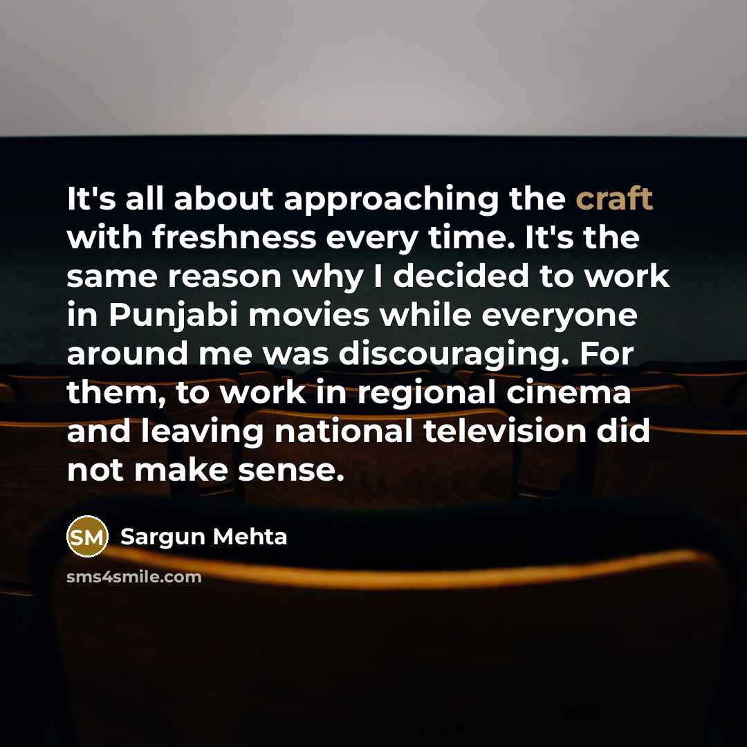 “It's all about approaching the craft with freshness every time. It's the same reason why I decided to work in Punjabi movies while everyone around me was discouraging. For them, to work in regional cinema and leaving national television did not make sense.” quote by Sargun Mehta