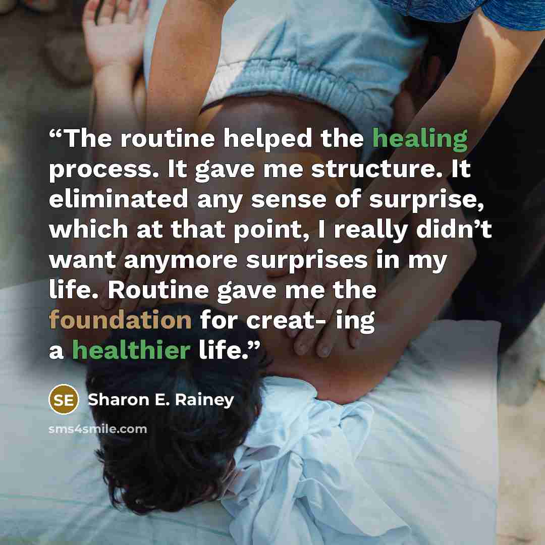 “The routine helped the healing process. It gave me structure. It eliminated any sense of surprise, which at that point, I really didn’t want anymore surprises in my life. Routine gave me the foundation for creat- ing a healthier life.” quote by Sharon E. Rainey