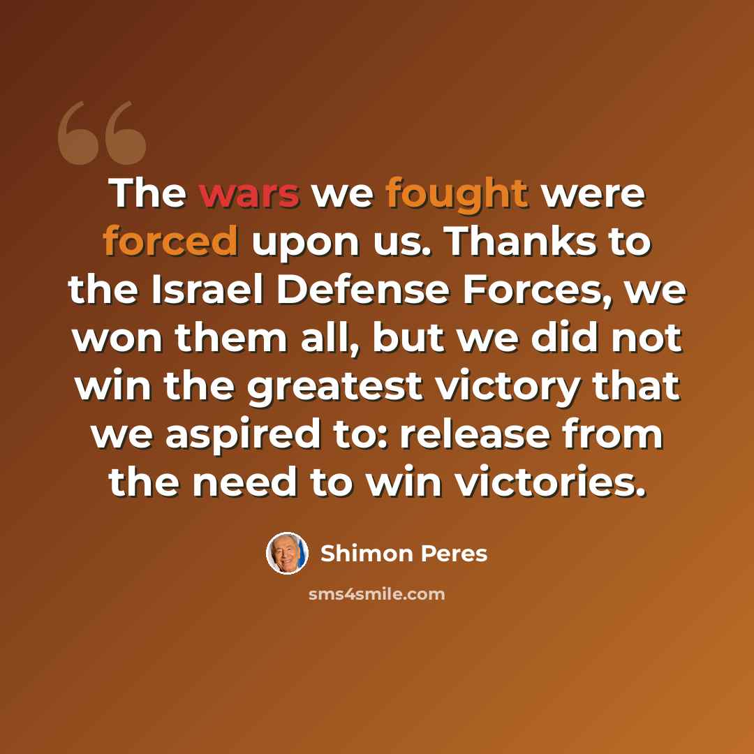 “The wars we fought were forced upon us. Thanks to the Israel Defense Forces, we won them all, but we did not win the greatest victory that we aspired to: release from the need to win victories.” quote by Shimon Peres