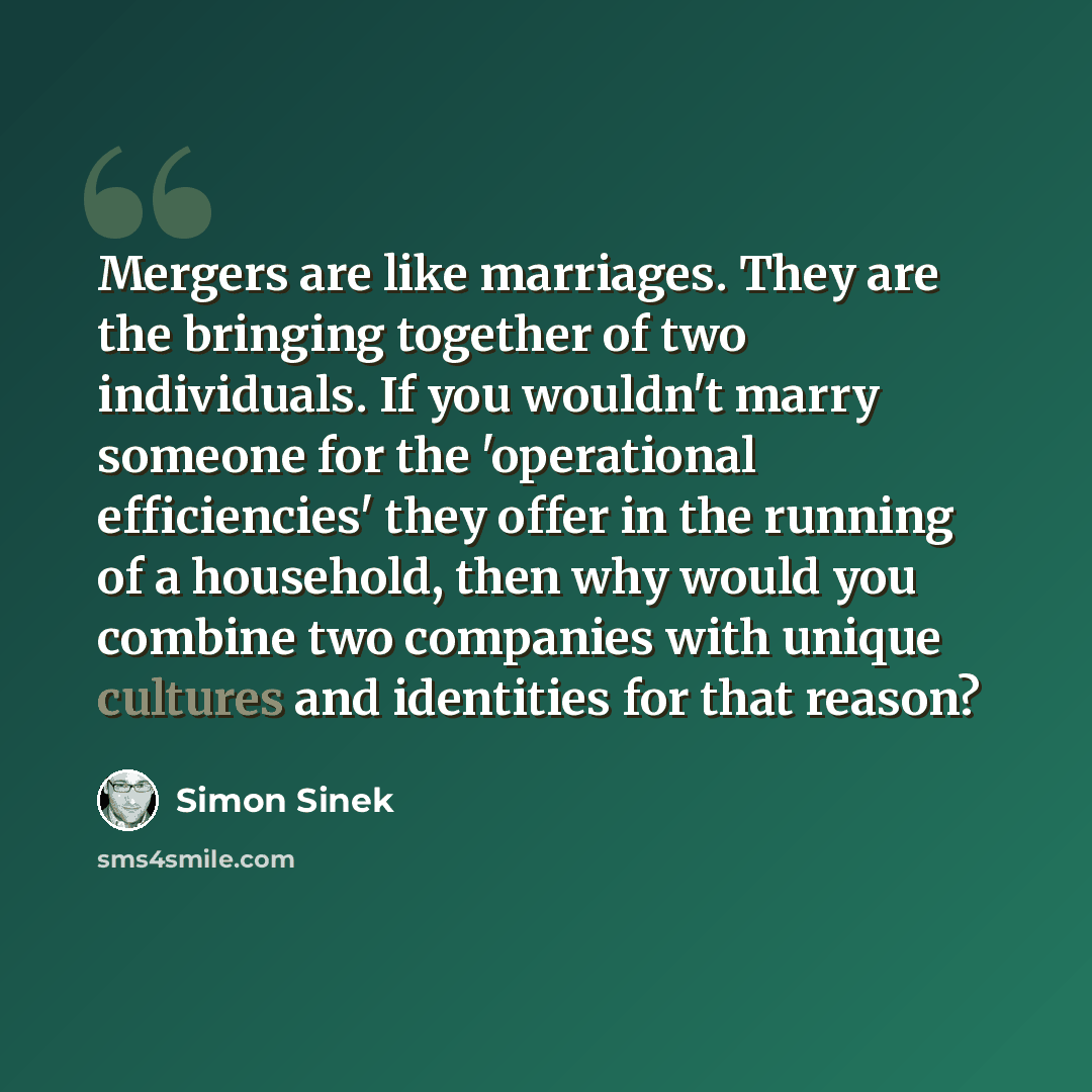 “Mergers are like marriages. They are the bringing together of two individuals. If you wouldn't marry someone for the 'operational efficiencies' they offer in the running of a household, then why would you combine two companies with unique cultures and identities for that reason?” quote by Simon Sinek