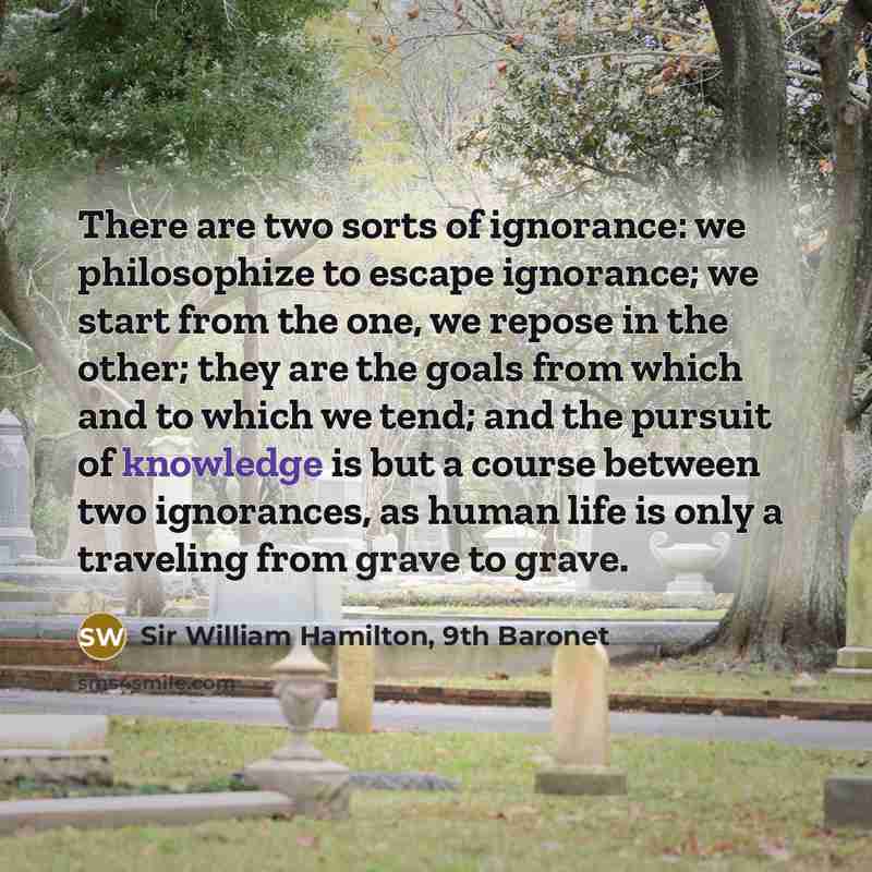 “There are two sorts of ignorance: we philosophize to escape ignorance; we start from the one, we repose in the other; they are the goals from which and to which we tend; and the pursuit of knowledge is but a course between two ignorances, as human life is only a traveling from grave to grave.” quote by Sir William Hamilton, 9th Baronet
