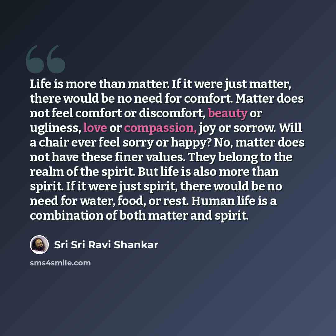 “Life is more than matter. If it were just matter, there would be no need for comfort. Matter does not feel comfort or discomfort, beauty or ugliness, love or compassion, joy or sorrow. Will a chair ever feel sorry or happy? No, matter does not have these finer values. They belong to the realm of…” quote by Sri Sri Ravi Shankar