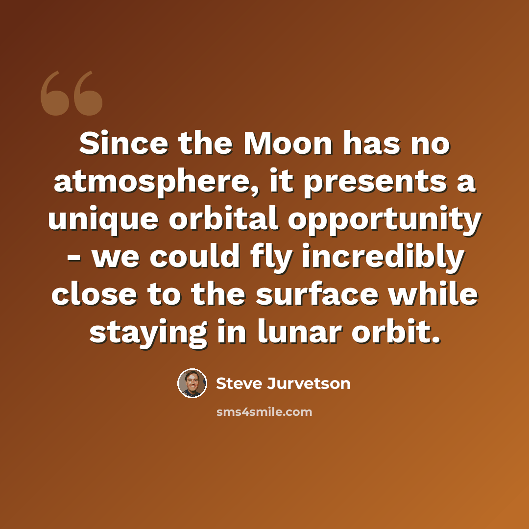“Since the Moon has no atmosphere, it presents a unique orbital opportunity - we could fly incredibly close to the surface while staying in lunar orbit.” quote by Steve Jurvetson