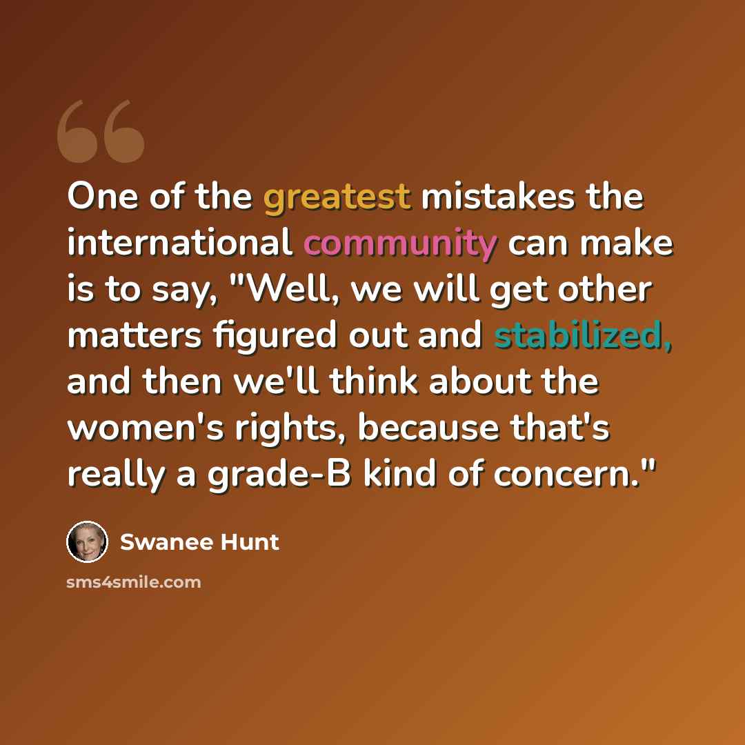 “One of the greatest mistakes the international community can make is to say, "Well, we will get other matters figured out and stabilized, and then we'll think about the women's rights, because that's really a grade-B kind of concern."” quote by Swanee Hunt