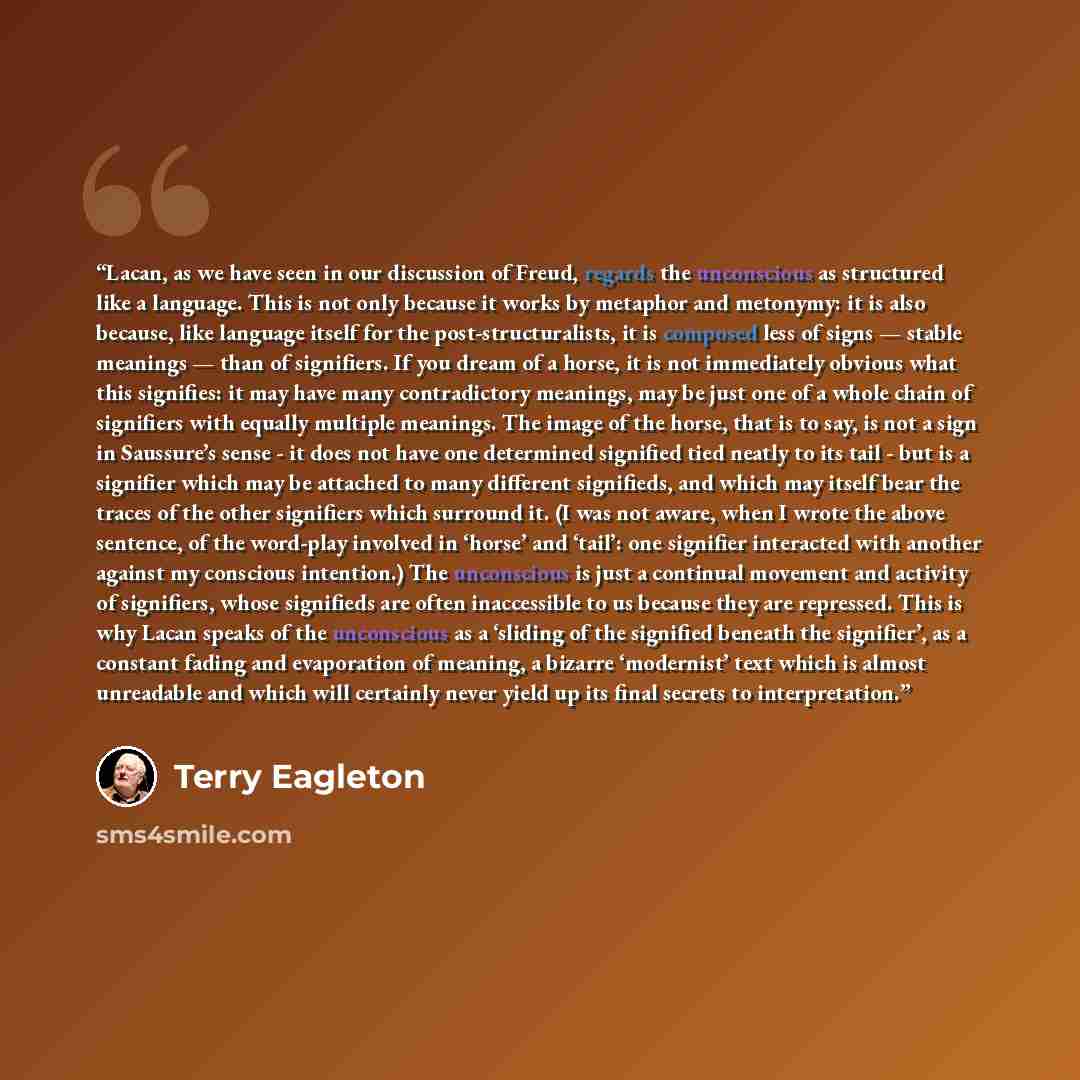“Lacan, as we have seen in our discussion of Freud, regards the unconscious as structured like a language. This is not only because it works by metaphor and metonymy: it is also because, like language itself for the post-structuralists, it is composed less of signs — stable meanings — than of…” quote by Terry Eagleton