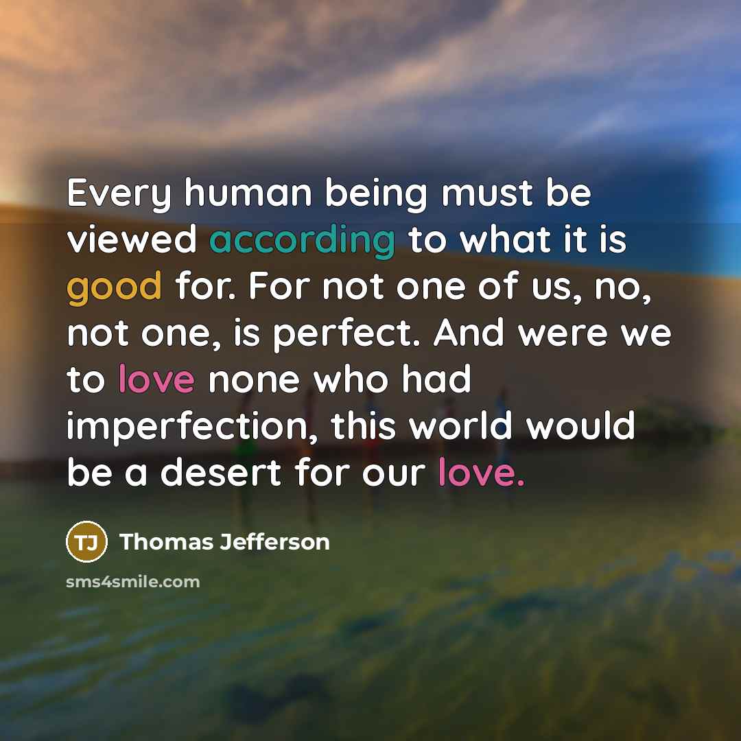 “Every human being must be viewed according to what it is good for. For not one of us, no, not one, is perfect. And were we to love none who had imperfection, this world would be a desert for our love.” quote by Thomas Jefferson