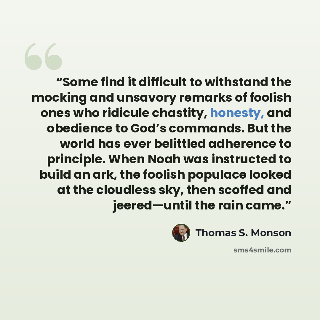 “Some find it difficult to withstand the mocking and unsavory remarks of foolish ones who ridicule chastity, honesty, and obedience to God’s commands. But the world has ever belittled adherence to principle. When Noah was instructed to build an ark, the foolish populace looked at the cloudless sky…” quote by Thomas S. Monson
