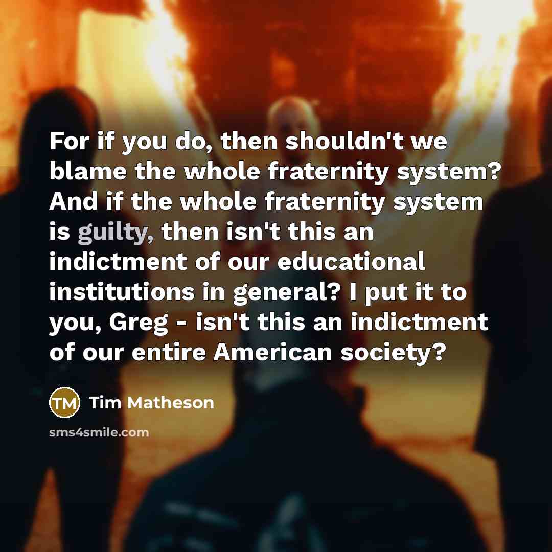 “For if you do, then shouldn't we blame the whole fraternity system? And if the whole fraternity system is guilty, then isn't this an indictment of our educational institutions in general? I put it to you, Greg - isn't this an indictment of our entire American society?” quote by Tim Matheson