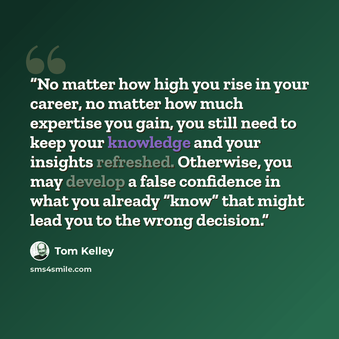 “No matter how high you rise in your career, no matter how much expertise you gain, you still need to keep your knowledge and your insights refreshed. Otherwise, you may develop a false confidence in what you already “know” that might lead you to the wrong decision.” quote by Tom Kelley
