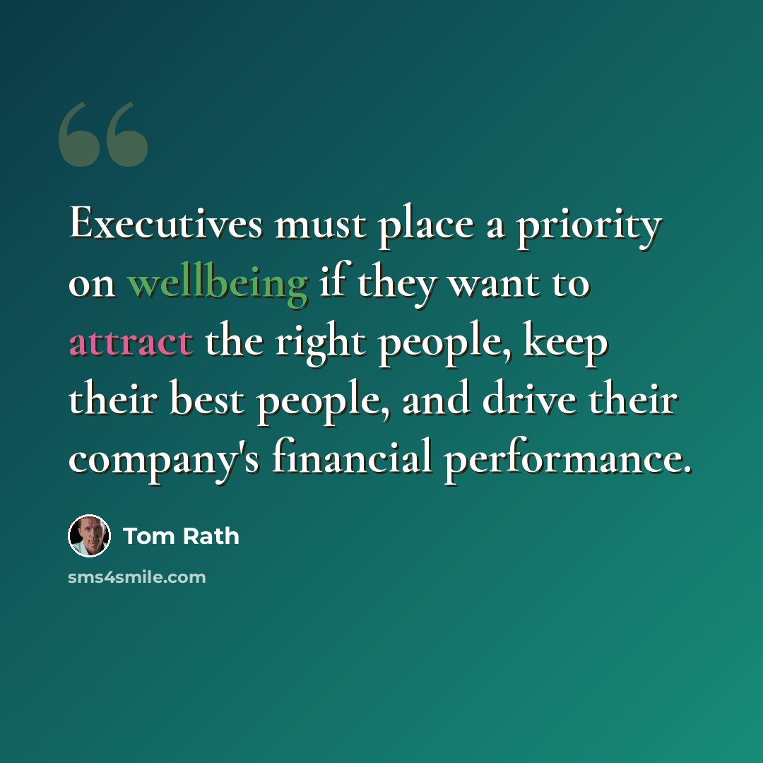 “Executives must place a priority on wellbeing if they want to attract the right people, keep their best people, and drive their company's financial performance.” quote by Tom Rath