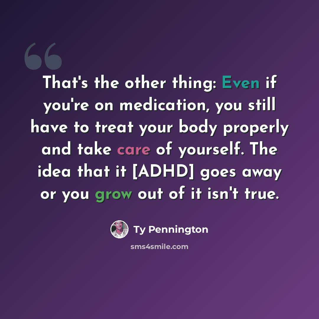 “That's the other thing: Even if you're on medication, you still have to treat your body properly and take care of yourself. The idea that it [ADHD] goes away or you grow out of it isn't true.” quote by Ty Pennington
