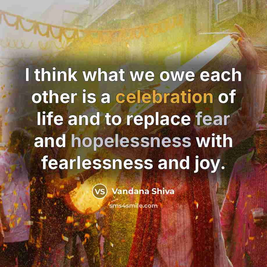 “I think what we owe each other is a celebration of life and to replace fear and hopelessness with fearlessness and joy.” quote by Vandana Shiva