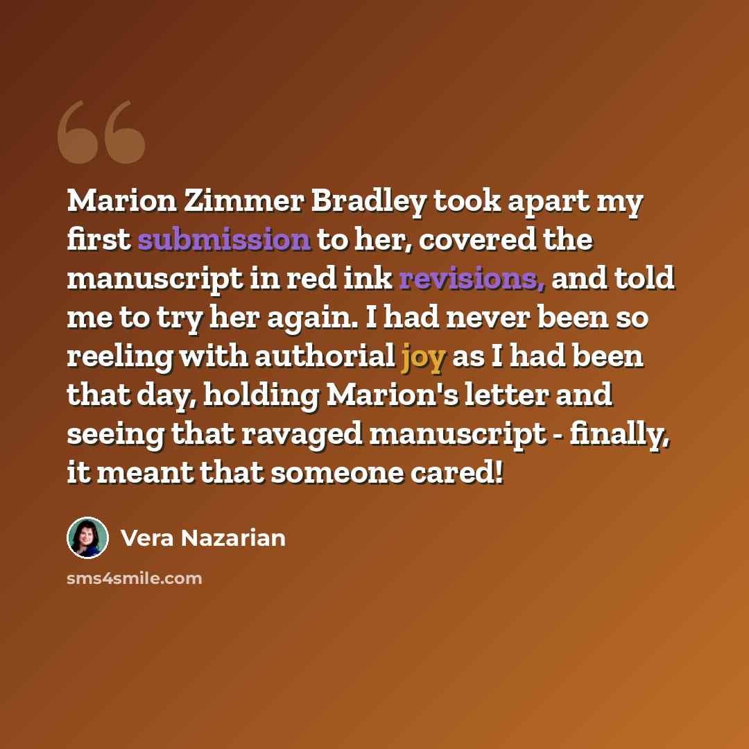 “Marion Zimmer Bradley took apart my first submission to her, covered the manuscript in red ink revisions, and told me to try her again. I had never been so reeling with authorial joy as I had been that day, holding Marion's letter and seeing that ravaged manuscript - finally, it meant that someone…” quote by Vera Nazarian