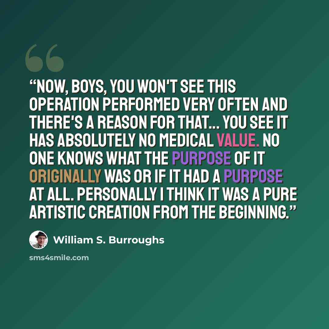 “Now, boys, you won't see this operation performed very often and there's a reason for that... You see it has absolutely no medical value. No one knows what the purpose of it originally was or if it had a purpose at all. Personally I think it was a pure artistic creation from the beginning.” quote by William S. Burroughs