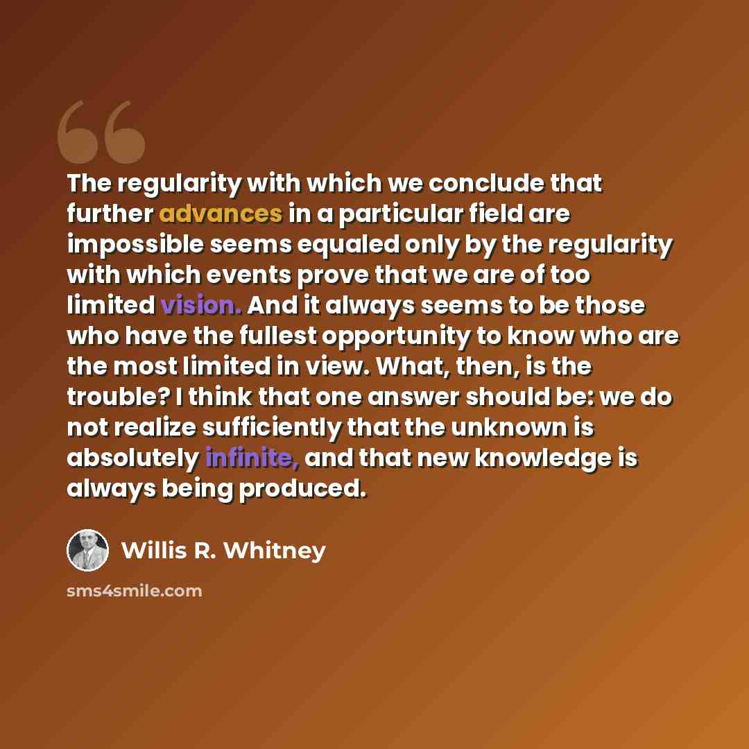 “The regularity with which we conclude that further advances in a particular field are impossible seems equaled only by the regularity with which events prove that we are of too limited vision. And it always seems to be those who have the fullest opportunity to know who are the most limited in…” quote by Willis R. Whitney