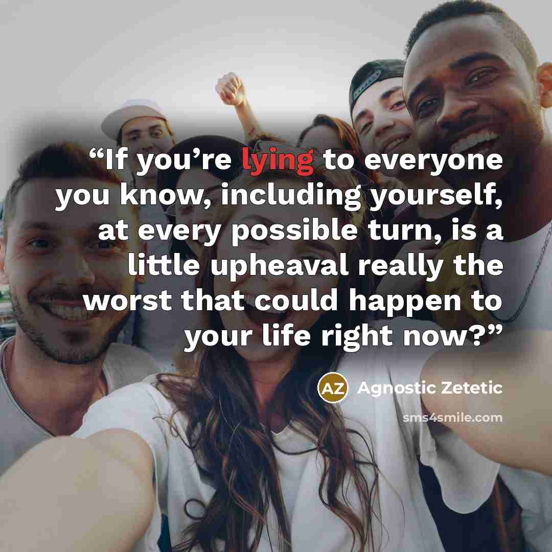 “If you’re lying to everyone you know, including yourself, at every possible turn, is a little upheaval really the worst that could happen to your life right now?” quote by Agnostic Zetetic