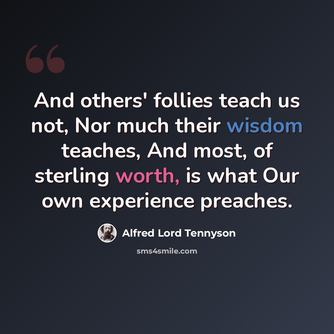 “And others' follies teach us not, Nor much their wisdom teaches, And most, of sterling worth, is what Our own experience preaches.” quote by Alfred Lord Tennyson