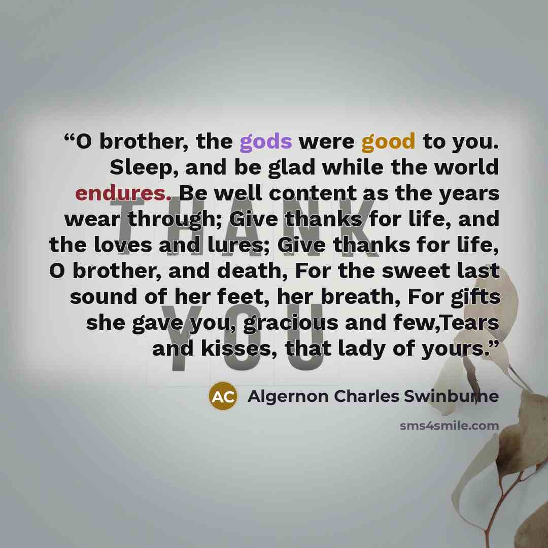 “O brother, the gods were good to you. Sleep, and be glad while the world endures. Be well content as the years wear through; Give thanks for life, and the loves and lures; Give thanks for life, O brother, and death, For the sweet last sound of her feet, her breath, For gifts she gave you, gracious…” quote by Algernon Charles Swinburne