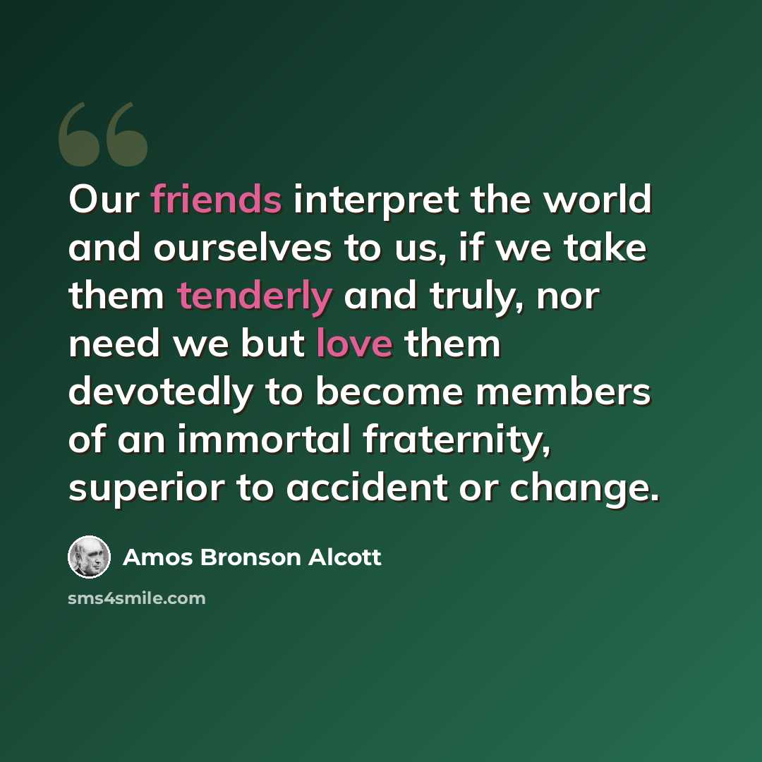 “Our friends interpret the world and ourselves to us, if we take them tenderly and truly, nor need we but love them devotedly to become members of an immortal fraternity, superior to accident or change.” quote by Amos Bronson Alcott