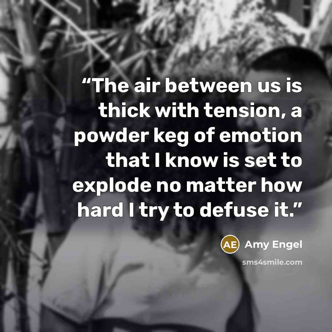 “The air between us is thick with tension, a powder keg of emotion that I know is set to explode no matter how hard I try to defuse it.” quote by Amy Engel