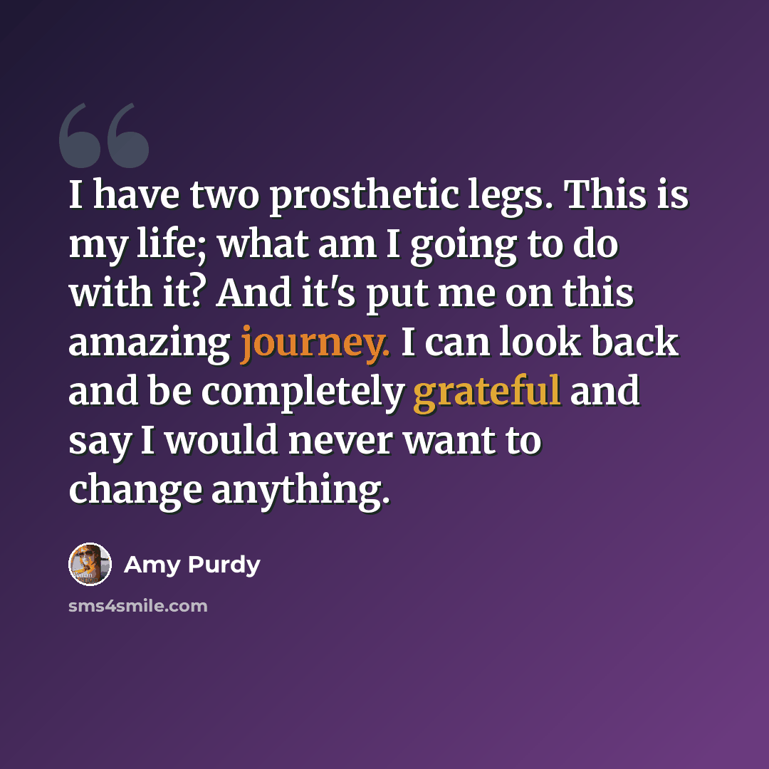“I have two prosthetic legs. This is my life; what am I going to do with it? And it's put me on this amazing journey. I can look back and be completely grateful and say I would never want to change anything.” quote by Amy Purdy