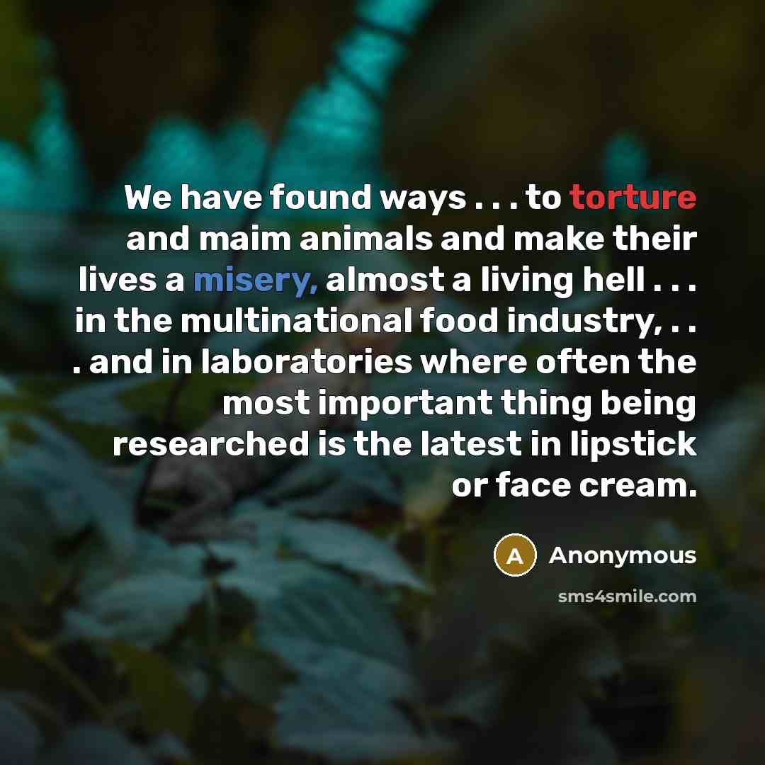 “We have found ways . . . to torture and maim animals and make their lives a misery, almost a living hell . . . in the multinational food industry, . . . and in laboratories where often the most important thing being researched is the latest in lipstick or face cream.” quote by Anonymous