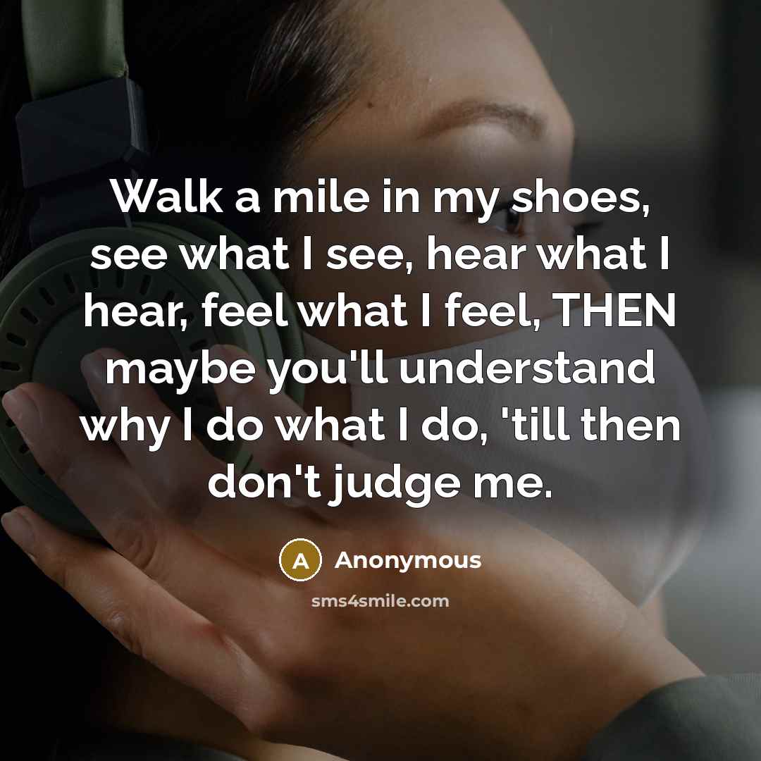 “Walk a mile in my shoes, see what I see, hear what I hear, feel what I feel, THEN maybe you'll understand why I do what I do, 'till then don't judge me.” quote by Anonymous