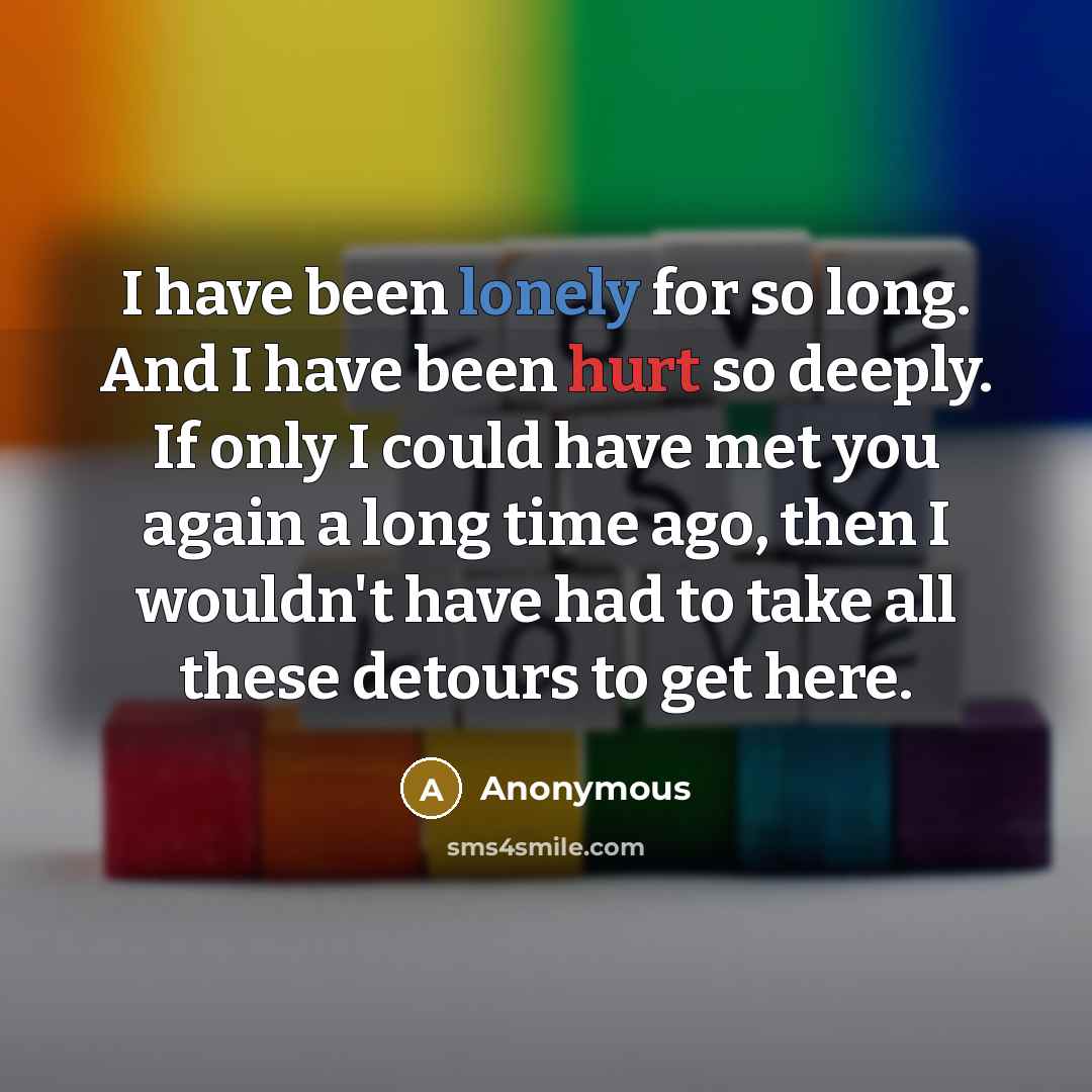 “I have been lonely for so long. And I have been hurt so deeply. If only I could have met you again a long time ago, then I wouldn't have had to take all these detours to get here.” quote by Anonymous