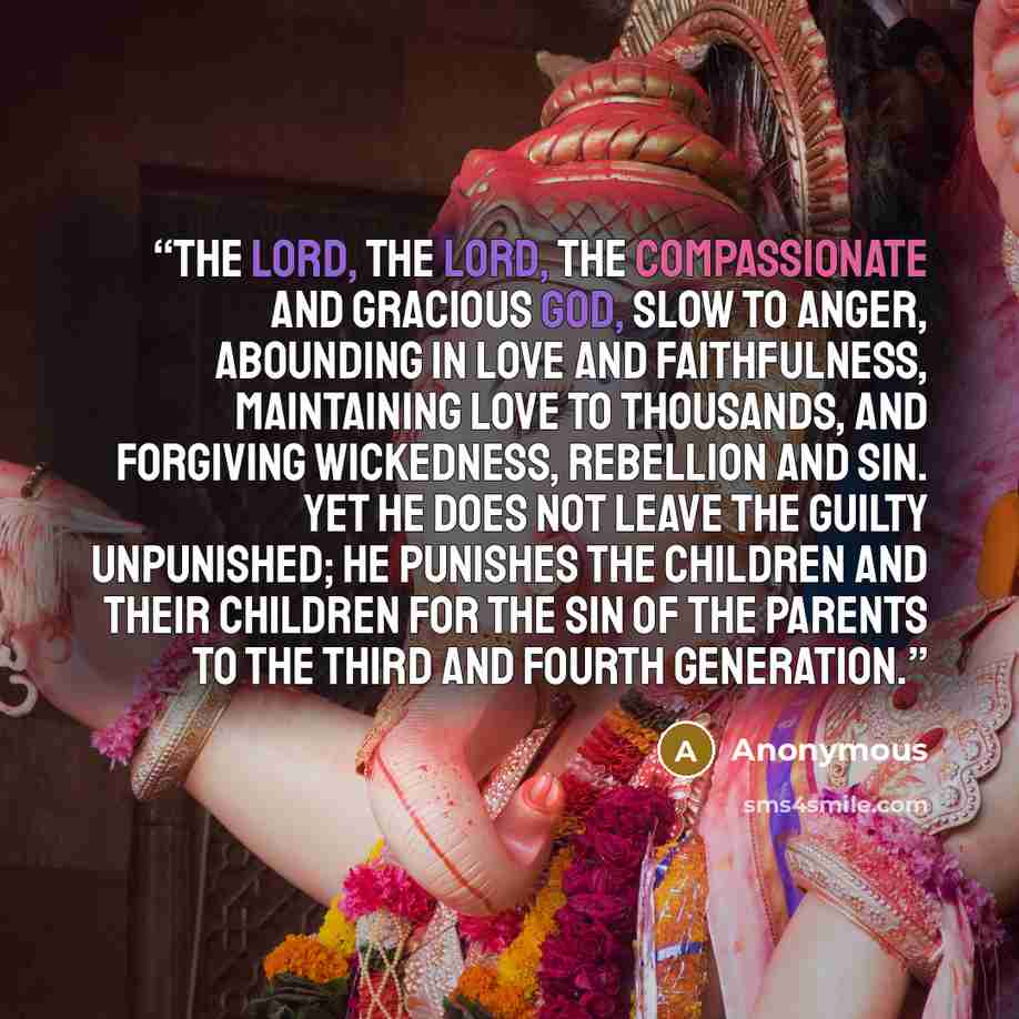 “The LORD, the LORD, the compassionate and gracious God, slow to anger, abounding in love and faithfulness, maintaining love to thousands, and forgiving wickedness, rebellion and sin. Yet he does not leave the guilty unpunished; he punishes the children and their children for the sin of the parents…” quote by Anonymous