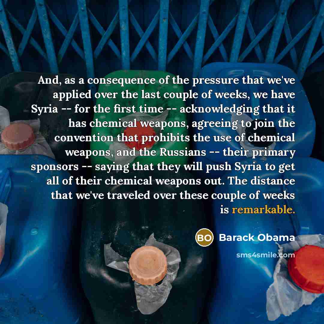 “And, as a consequence of the pressure that we've applied over the last couple of weeks, we have Syria -- for the first time -- acknowledging that it has chemical weapons, agreeing to join the convention that prohibits the use of chemical weapons, and the Russians -- their primary sponsors…” quote by Barack Obama