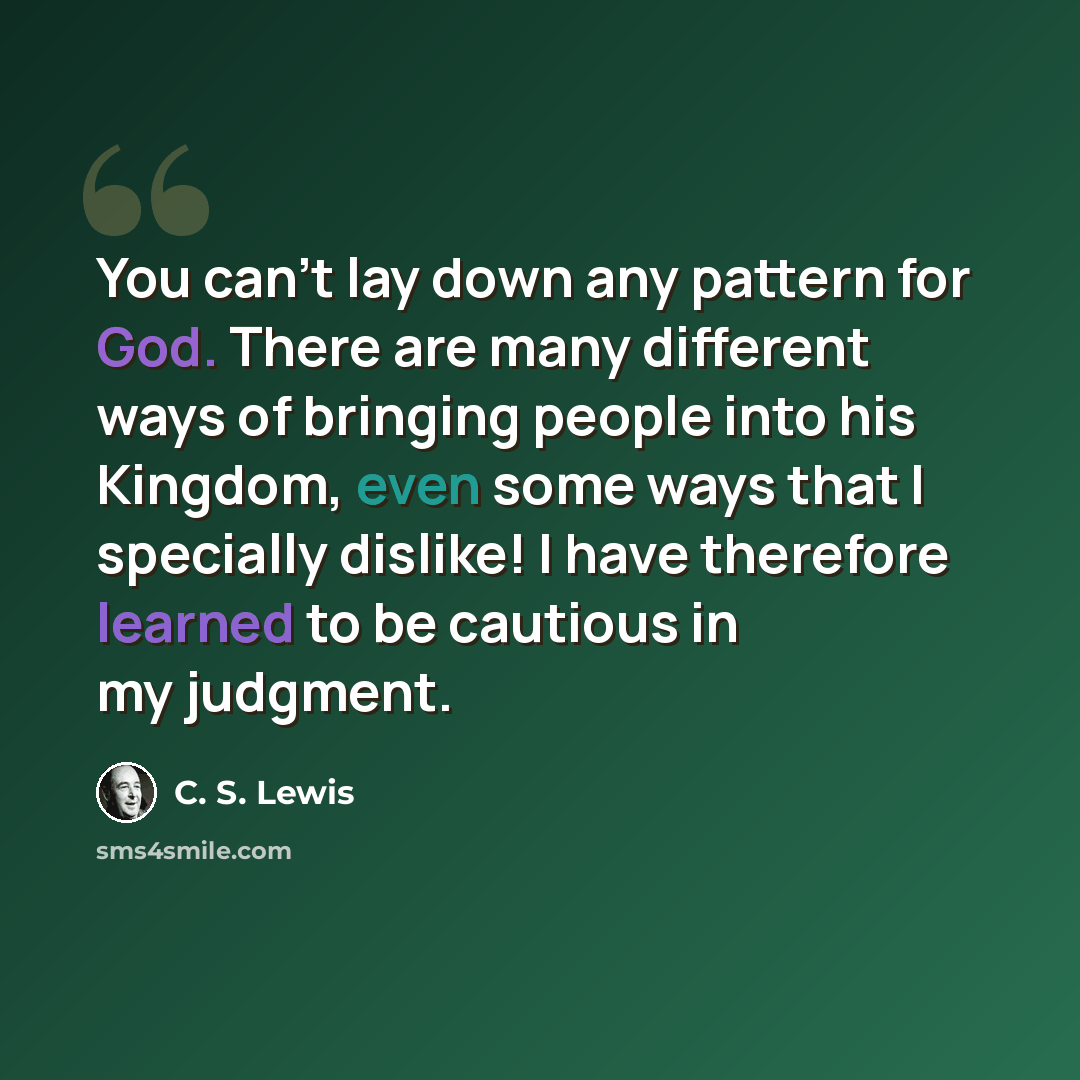 “You can't lay down any pattern for God. There are many different ways of bringing people into his Kingdom, even some ways that I specially dislike! I have therefore learned to be cautious in my judgment.” quote by C. S. Lewis