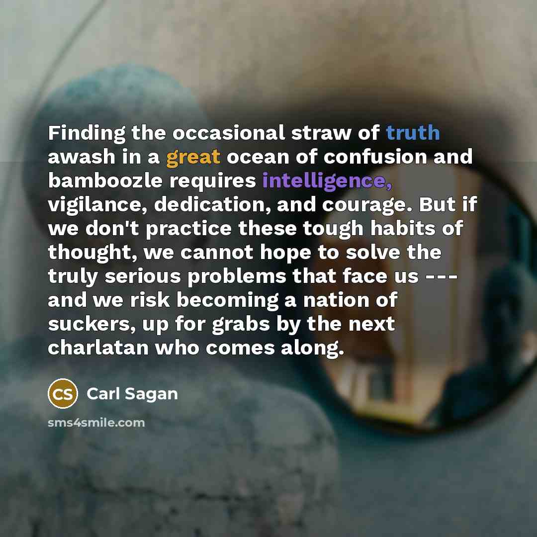 “Finding the occasional straw of truth awash in a great ocean of confusion and bamboozle requires intelligence, vigilance, dedication, and courage. But if we don't practice these tough habits of thought, we cannot hope to solve the truly serious problems that face us --- and we risk becoming a…” quote by Carl Sagan