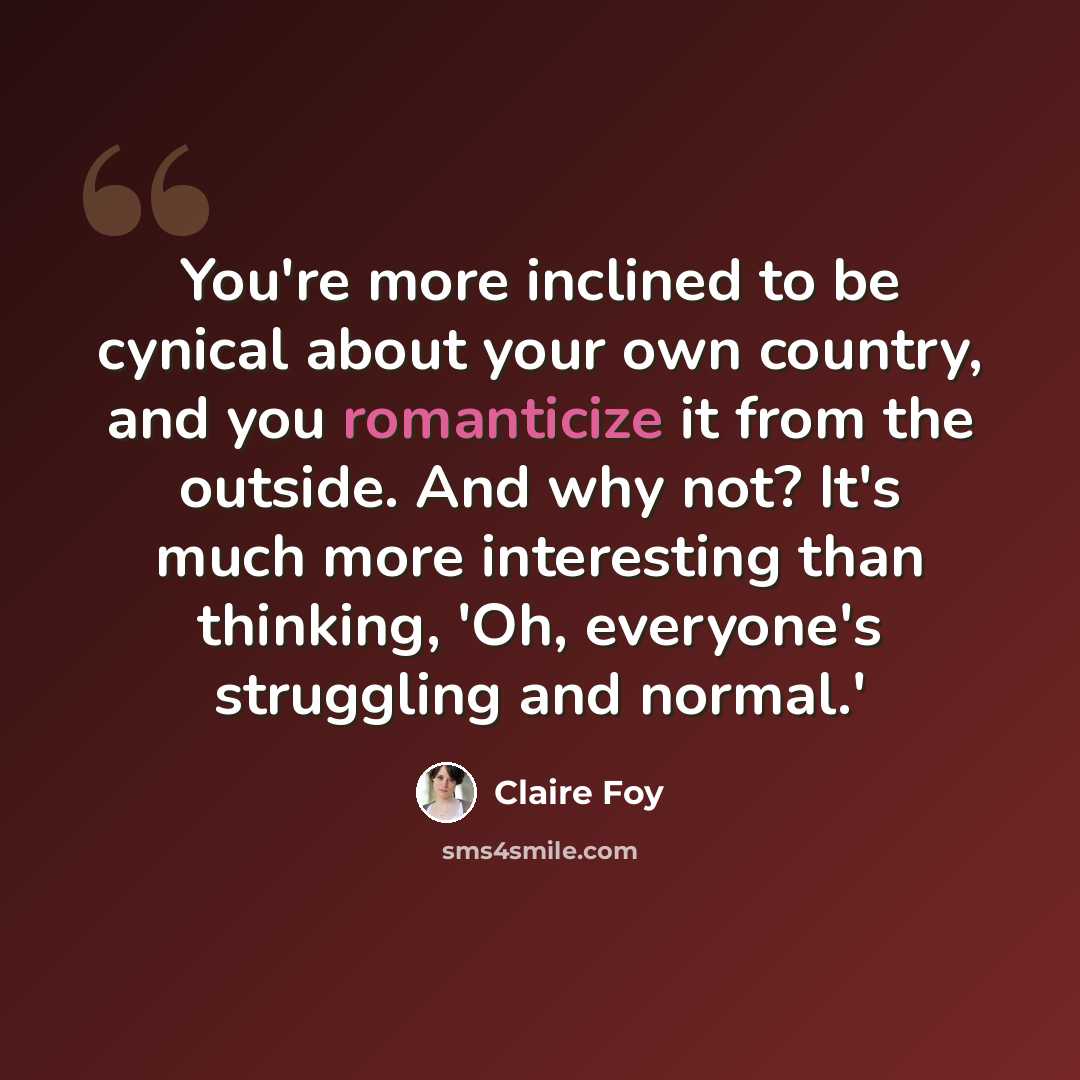 “You're more inclined to be cynical about your own country, and you romanticize it from the outside. And why not? It's much more interesting than thinking, 'Oh, everyone's struggling and normal.'” quote by Claire Foy