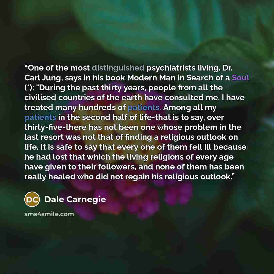 “One of the most distinguished psychiatrists living, Dr. Carl Jung, says in his book Modern Man in Search of a Soul (*): "During the past thirty years, people from all the civilised countries of the earth have consulted me. I have treated many hundreds of patients. Among all my patients in the…” quote by Dale Carnegie