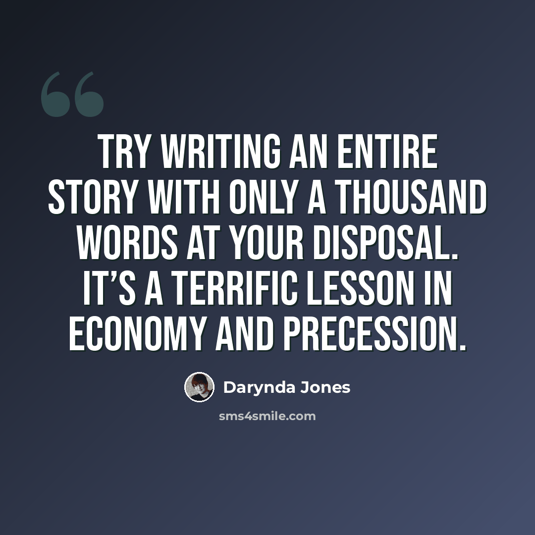 “Try writing an entire story with only a thousand words at your disposal. It’s a terrific lesson in economy and precession.” quote by Darynda Jones