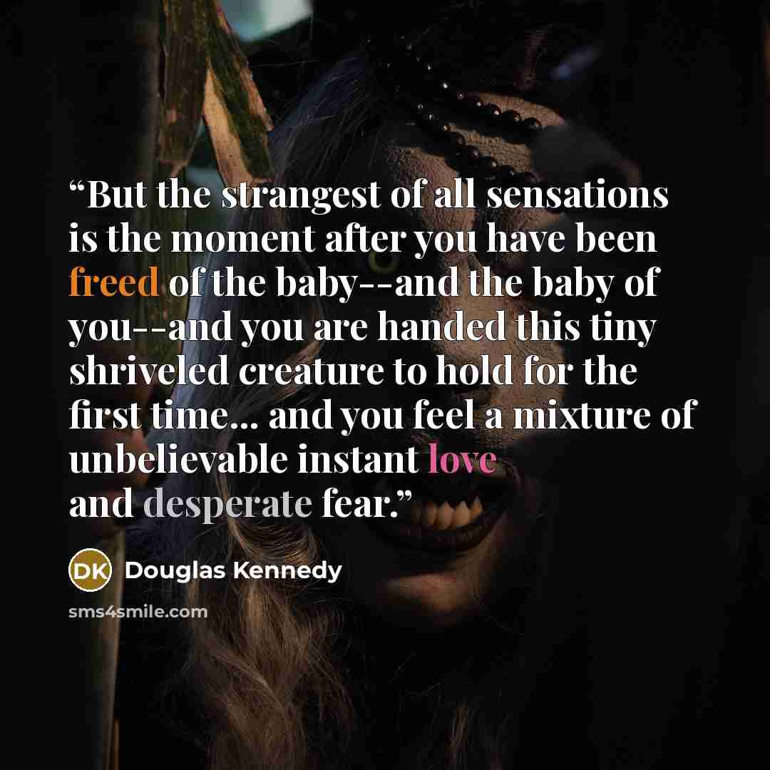 “But the strangest of all sensations is the moment after you have been freed of the baby--and the baby of you--and you are handed this tiny shriveled creature to hold for the first time... and you feel a mixture of unbelievable instant love and desperate fear.” quote by Douglas Kennedy