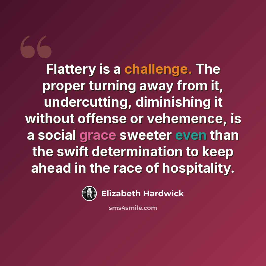 “Flattery is a challenge. The proper turning away from it, undercutting, diminishing it without offense or vehemence, is a social grace sweeter even than the swift determination to keep ahead in the race of hospitality.” quote by Elizabeth Hardwick