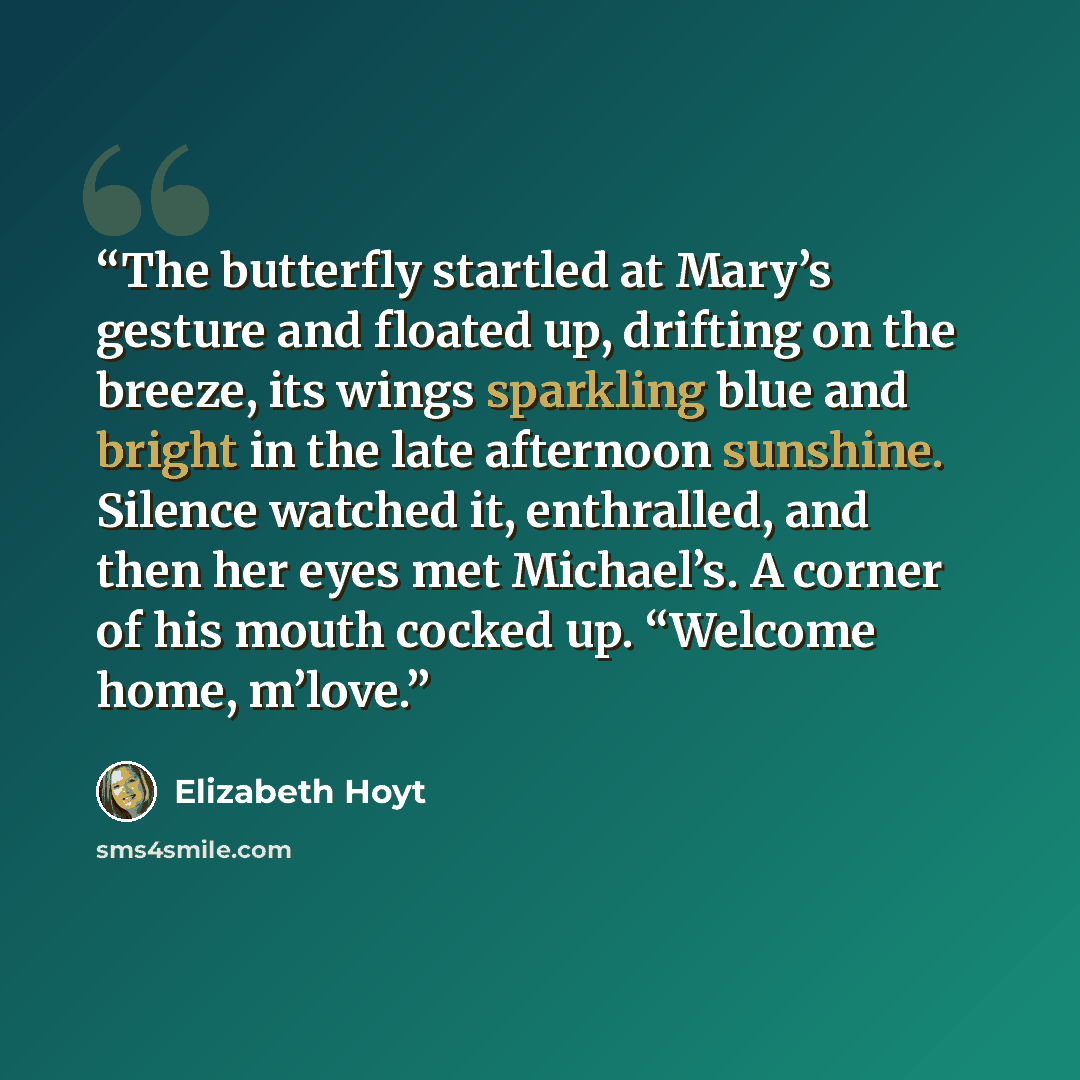 “The butterfly startled at Mary’s gesture and floated up, drifting on the breeze, its wings sparkling blue and bright in the late afternoon sunshine. Silence watched it, enthralled, and then her eyes met Michael’s. A corner of his mouth cocked up. “Welcome home, m’love.” quote by Elizabeth Hoyt