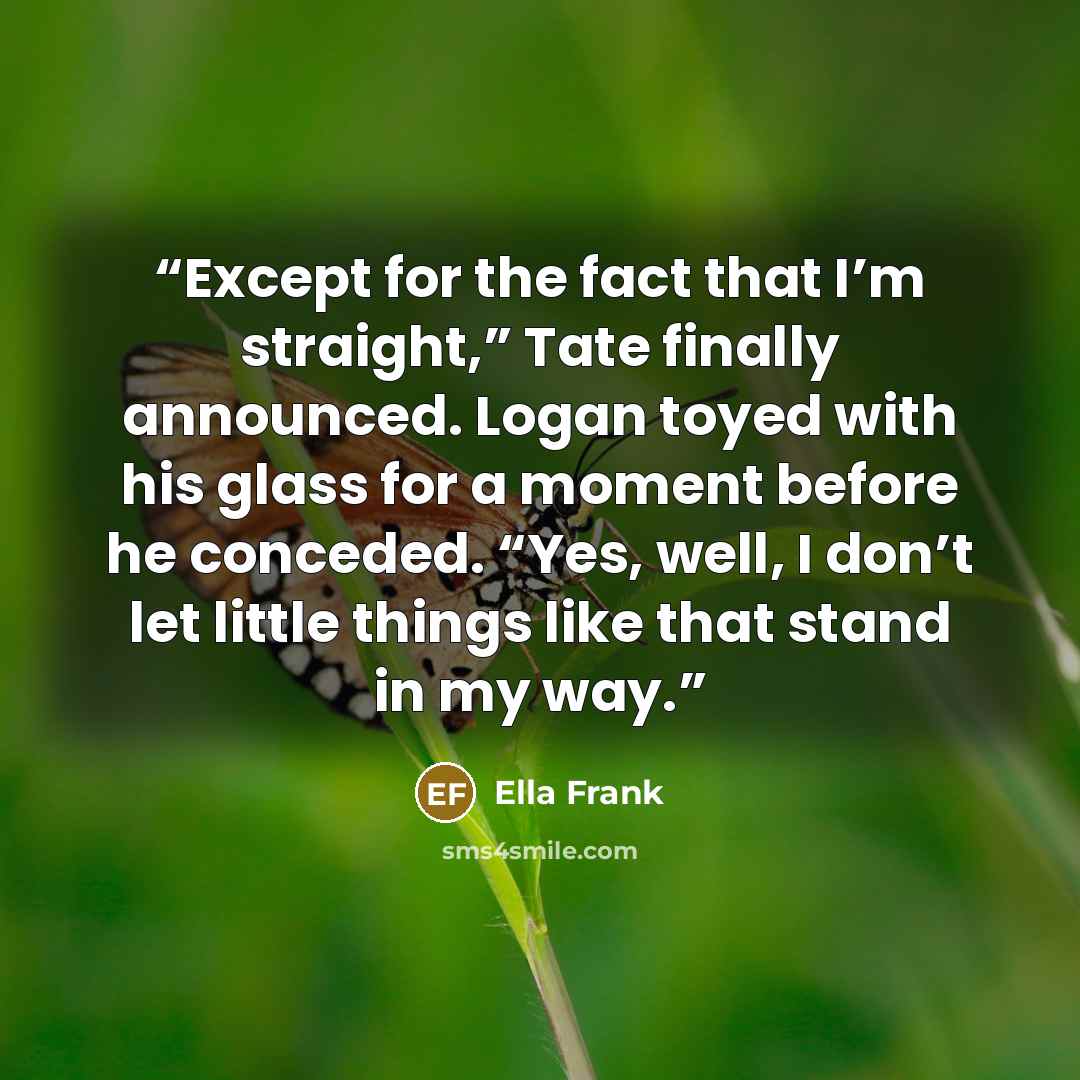 “Except for the fact that I’m straight,” Tate finally announced. Logan toyed with his glass for a moment before he conceded. “Yes, well, I don’t let little things like that stand in my way.” quote by Ella Frank