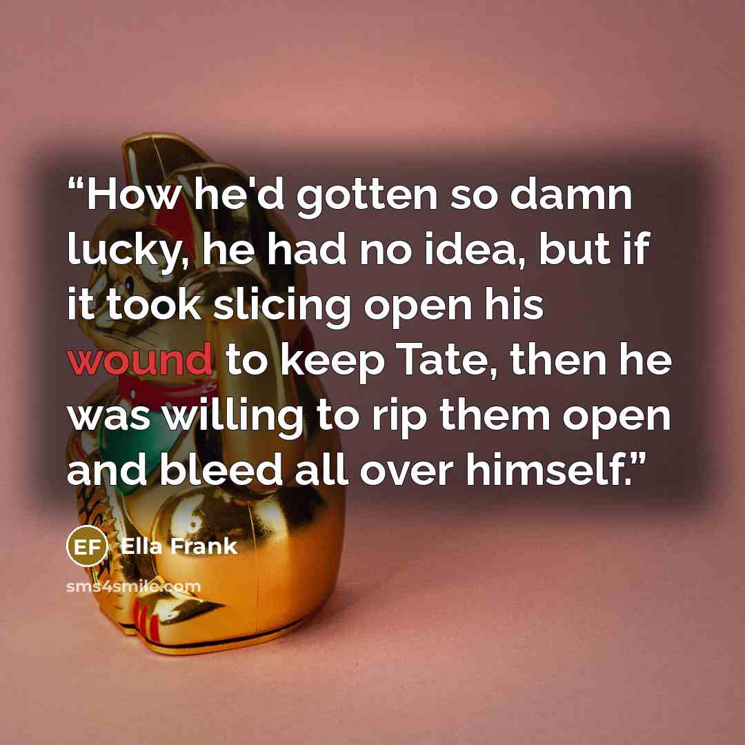“How he'd gotten so damn lucky, he had no idea, but if it took slicing open his wound to keep Tate, then he was willing to rip them open and bleed all over himself.” quote by Ella Frank