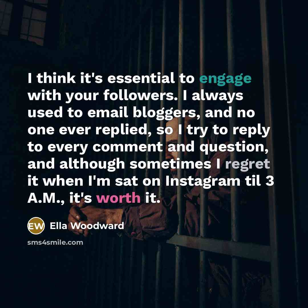 “I think it's essential to engage with your followers. I always used to email bloggers, and no one ever replied, so I try to reply to every comment and question, and although sometimes I regret it when I'm sat on Instagram til 3 A.M., it's worth it.” quote by Ella Woodward